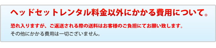 ヘッドセットレンタル料金以外にかかる費用について。 恐れ入りますが、ご返送される際の送料はお客様のご負担にてお願い致します。 その他にかかる費用は一切ございません。